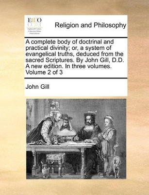 A complete body of doctrinal and practical divinity; or, a system of evangelical truths, deduced from the sacred Scriptures. By John Gill, D.D. A new edition. In three volumes. Volume 2 of 3(English, Paperback, Gill John) A complete body of doctrinal and practical divinity; or, a system of evangelical truths, deduced from the sacred Scriptures. By John Gill, D.D. A new edition. In three volumes. Volume 2 of 3(English, Paperback, Gill John)
