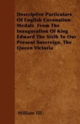 Descriptive Particulars Of English Coronation Medals From The Inauguration Of King Edward The Sixth To Our Present Sovereign, The Queen Victoria(English, Paperback, Till William)