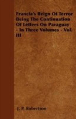 Francia's Reign Of Terror Being The Continuation Of Letters On Paraguay - In Three Volumes - Vol. III(English, Paperback, Robertson J. P.)