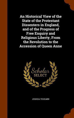 An Historical View of the State of the Protestant Dissenters in England, and of the Progress of Free Enquiry and Religious Liberty, From the Revolution to the Accession of Queen Anne(English, Hardcover, Toulmin Joshua)