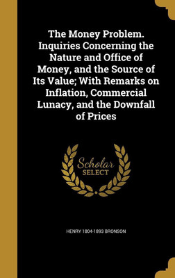 The Money Problem. Inquiries Concerning the Nature and Office of Money, and the Source of Its Value; With Remarks on Inflation, Commercial Lunacy, and the Downfall of Prices(English, Hardcover, Bronson Henry 1804-1893)
