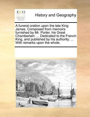 A funeral oration upon the late King James. Composed from memoirs furnished by Mr. Porter, his Great Chamberlain. ... Dedicated to the French King, and published by his authority. ... With remarks upon the whole.(English, Paperback, Multiple Contributors)