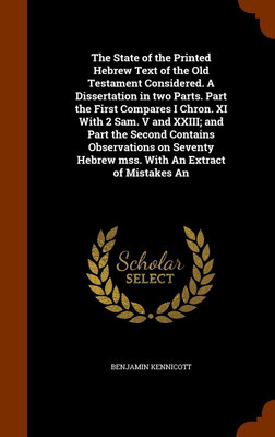 The State of the Printed Hebrew Text of the Old Testament Considered. A Dissertation in two Parts. Part the First Compares I Chron. XI With 2 Sam. V and XXIII; and Part the Second Contains Observations on Seventy Hebrew mss. With An Extract of Mistakes An(English, Hardcover, Kennicott Benjamin) The State of the Printed Hebrew Text of the Old Testament Considered. A Dissertation in two Parts. Part the First Compares I Chron. XI With 2 Sam. V and XXIII; and Part the Second Contains Observations on Seventy Hebrew mss. With An Extract of Mistakes An(English, Hardcover, Kennicott Benjamin)
