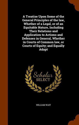 A Treatise Upon Some of the General Principles of the law, Whether of a Legal, or of an Equitable Nature, Including Their Relations and Application to Actions and Defenses in General, Whether in Courts of Common law, or Courts of Equity; and Equally Adapt(English, Hardcover, Wait William) A Treatise Upon Some of the General Principles of the law, Whether of a Legal, or of an Equitable Nature, Including Their Relations and Application to Actions and Defenses in General, Whether in Courts of Common law, or Courts of Equity; and Equally Adapt(English, Hardcover, Wait William)