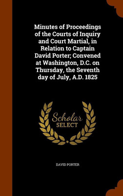 Minutes of Proceedings of the Courts of Inquiry and Court Martial, in Relation to Captain David Porter; Convened at Washington, D.C. on Thursday, the Seventh day of July, A.D. 1825(English, Hardcover, Porter David)
