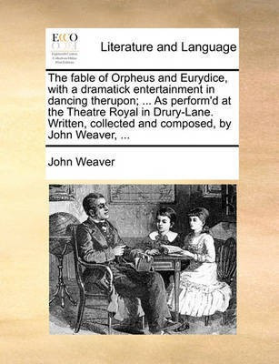 The Fable of Orpheus and Eurydice, with a Dramatick Entertainment in Dancing Therupon; ... as Perform'd at the Theatre Royal in Drury-Lane. Written, Collected and Composed, by John Weaver, ...(English, Paperback, Weaver John)