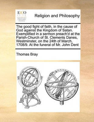 The Good Fight of Faith, in the Cause of God Against the Kingdom of Satan. Exemplified in a Sermon Preach'd at the Parish-Church of St. Clements Danes, Westminster, on the 24th of March, 1708/9. at the Funeral of Mr. John Dent(English, Paperback, Bray Thomas) The Good Fight of Faith, in the Cause of God Against the Kingdom of Satan. Exemplified in a Sermon Preach'd at the Parish-Church of St. Clements Danes, Westminster, on the 24th of March, 1708/9. at the Funeral of Mr. John Dent(English, Paperback, Bray Thomas)