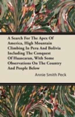 A Search For The Apex Of America, High Mountain Climbing In Peru And Bolivia Including The Conquest Of Huascaran, With Some Observations On The Country And People Below(English, Paperback, Peck Annie Smith)