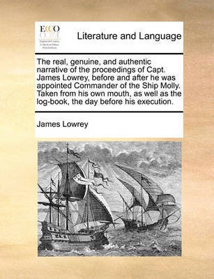 The Real, Genuine, and Authentic Narrative of the Proceedings of Capt. James Lowrey, Before and After He Was Appointed Commander of the Ship Molly. Taken from His Own Mouth, as Well as the Log-Book, the Day Before His Execution.(English, Paperback, Lowrey James) The Real, Genuine, and Authentic Narrative of the Proceedings of Capt. James Lowrey, Before and After He Was Appointed Commander of the Ship Molly. Taken from His Own Mouth, as Well as the Log-Book, the Day Before His Execution.(English, Paperback, Lowrey James)