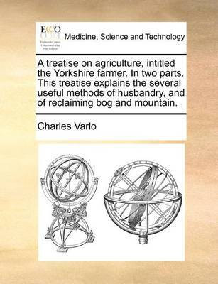 A Treatise on Agriculture, Intitled the Yorkshire Farmer. in Two Parts. This Treatise Explains the Several Useful Methods of Husbandry, and of Reclaiming Bog and Mountain.(English, Paperback, Varlo Charles)
