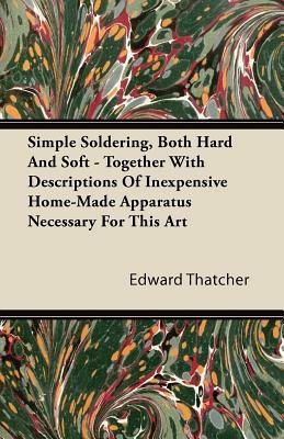 Simple Soldering, Both Hard And Soft - Together With Descriptions Of Inexpensive Home-Made Apparatus Necessary For This Art(English, Paperback, Thatcher Edward)
