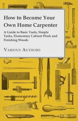 How to Become Your Own Home Carpenter - A Guide to Basic Tools, Simple Tasks, Elementary Cabinet Work and Finishing Woods(English, Paperback, Various)