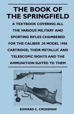 The Book of the Springfield - A Textbook Covering All the Various Military and Sporting Rifles Chambered for the Caliber .30 Model 1906 Cartridge; Their Metallic and Telescopic Sights and the Ammunition Suited to Them(English, Paperback, Crossman Edward C.) The Book of the Springfield - A Textbook Covering All the Various Military and Sporting Rifles Chambered for the Caliber .30 Model 1906 Cartridge; Their Metallic and Telescopic Sights and the Ammunition Suited to Them(English, Paperback, Crossman Edward C.)