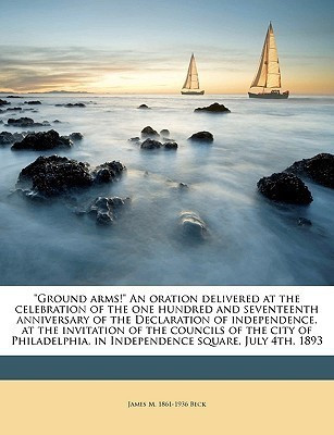 Ground Arms! an Oration Delivered at the Celebration of the One Hundred and Seventeenth Anniversary of the Declaration of Independence, at the Invitation of the Councils of the City of Philadelphia, in Independence Square, July 4th, 1893(English, Paperback, Beck James M 1861-1936)