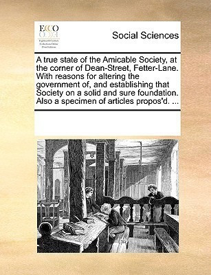 A True State of the Amicable Society, at the Corner of Dean-Street, Fetter-Lane. with Reasons for Altering the Government Of, and Establishing That Society on a Solid and Sure Foundation. Also a Specimen of Articles Propos'd. ...(English, Paperback, Multiple Contributors See Notes) A True State of the Amicable Society, at the Corner of Dean-Street, Fetter-Lane. with Reasons for Altering the Government Of, and Establishing That Society on a Solid and Sure Foundation. Also a Specimen of Articles Propos'd. ...(English, Paperback, Multiple Contributors See Notes)
