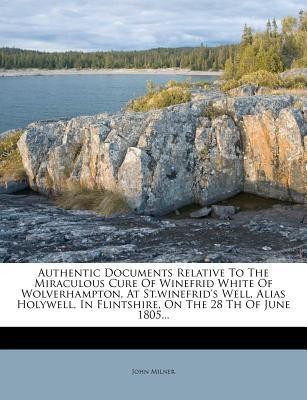 Authentic Documents Relative to the Miraculous Cure of Winefrid White of Wolverhampton, at St.Winefrid's Well, Alias Holywell, in Flintshire, on the 28 Th of June 1805...(English, Paperback, Milner John Professor) Authentic Documents Relative to the Miraculous Cure of Winefrid White of Wolverhampton, at St.Winefrid's Well, Alias Holywell, in Flintshire, on the 28 Th of June 1805...(English, Paperback, Milner John Professor)