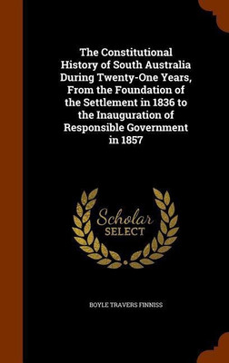 The Constitutional History of South Australia During Twenty-One Years, From the Foundation of the Settlement in 1836 to the Inauguration of Responsible Government in 1857(English, Hardcover, Finniss Boyle Travers)