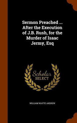 Sermon Preached ... After the Execution of J.B. Rush, for the Murder of Isaac Jermy, Esq(English, Hardcover, Andrew William Wayte)