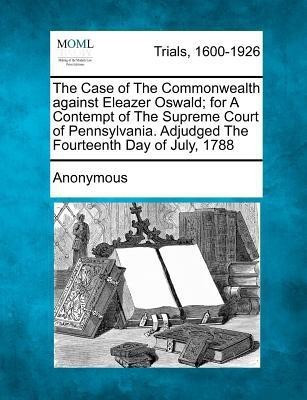 The Case of the Commonwealth Against Eleazer Oswald; For a Contempt of the Supreme Court of Pennsylvania. Adjudged the Fourteenth Day of July, 1788(English, Paperback, Anonymous)