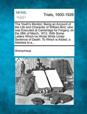 The Youth's Monitor; Being an Account of the Life and Character of William Bird, Who Was Executed at Cambridge for Forgery, on the 28th of March, 1812. with Some Letters Which He Wrote While Under Sentence of Death. to Which Is Added, a Address to A...(English, Paperback, Anonymous) The Youth's Monitor; Being an Account of the Life and Character of William Bird, Who Was Executed at Cambridge for Forgery, on the 28th of March, 1812. with Some Letters Which He Wrote While Under Sentence of Death. to Which Is Added, a Address to A...(English, Paperback, Anonymous)