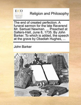 The End of Created Perfection. a Funeral Sermon for the Late Reverend Mr. Samuel Newman. ... Preached at Salters-Hall, June 8, 1735. by John Barker. to Which Is Added, the Speech at the Grave by Obadiah Hughes, ...(English, Paperback, Barker John) The End of Created Perfection. a Funeral Sermon for the Late Reverend Mr. Samuel Newman. ... Preached at Salters-Hall, June 8, 1735. by John Barker. to Which Is Added, the Speech at the Grave by Obadiah Hughes, ...(English, Paperback, Barker John)
