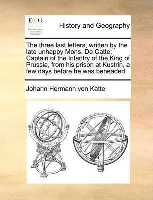 The Three Last Letters, Written by the Late Unhappy Mons. de Catte, Captain of the Infantry of the King of Prussia, from His Prison at Kustrin, a Few Days Before He Was Beheaded(English, Paperback, Katte Johann Hermann Von)
