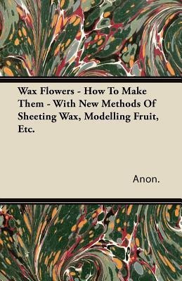 Wax Flowers - How To Make Them - With New Methods Of Sheeting Wax, Modelling Fruit, Etc.(English, Paperback, Anon.)