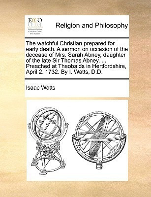 The Watchful Christian Prepared for Early Death. a Sermon on Occasion of the Decease of Mrs. Sarah Abney, Daughter of the Late Sir Thomas Abney, ... Preached at Theobalds in Hertfordshire, April 2. 1732. by I. Watts, D.D.(English, Paperback, Watts Isaac)