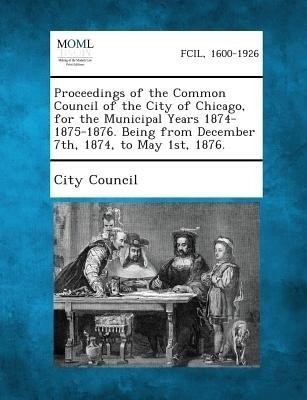 Proceedings of the Common Council of the City of Chicago, for the Municipal Years 1874-1875-1876. Being from December 7th, 1874, to May 1st, 1876.(English, Paperback, unknown)