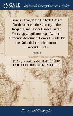 Travels Through the United States of North America, the Country of the Iroquois, and Upper Canada, in the Years 1795, 1796, and 1797; With an Authentic Account of Lower Canada. By the Duke de La Rochefoucault Liancourt. ... of 2; Volume 1(English, Hardcover, La Rochefoucauld-Liancourt Francois-Al)