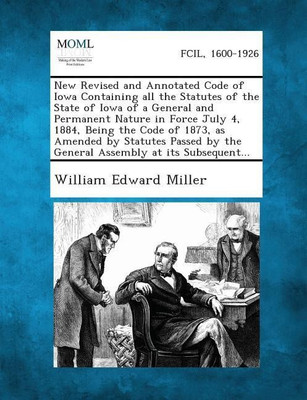 New Revised and Annotated Code of Iowa Containing All the Statutes of the State of Iowa of a General and Permanent Nature in Force July 4, 1884, Being the Code of 1873, as Amended by Statutes Passed by the General Assembly at Its Subsequent...(English, Paperback, Miller William Edward)