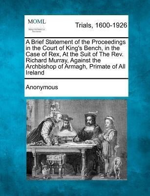 A Brief Statement of the Proceedings in the Court of King's Bench, in the Case of Rex, at the Suit of the REV. Richard Murray, Against the Archbishop of Armagh, Primate of All Ireland(English, Paperback, Anonymous) A Brief Statement of the Proceedings in the Court of King's Bench, in the Case of Rex, at the Suit of the REV. Richard Murray, Against the Archbishop of Armagh, Primate of All Ireland(English, Paperback, Anonymous)