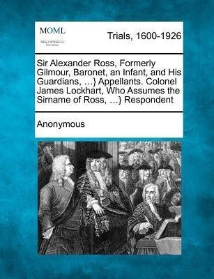 Sir Alexander Ross, Formerly Gilmour, Baronet, an Infant, and His Guardians, ...} Appellants. Colonel James Lockhart, Who Assumes the Sirname of Ross, ...} Respondent(English, Paperback, Anonymous)