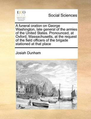 A Funeral Oration on George Washington, Late General of the Armies of the United States. Pronounced, at Oxford, Massachusetts, at the Request of the Field Officers of the Brigade Stationed at That Place(English, Paperback, Dunham Josiah) A Funeral Oration on George Washington, Late General of the Armies of the United States. Pronounced, at Oxford, Massachusetts, at the Request of the Field Officers of the Brigade Stationed at That Place(English, Paperback, Dunham Josiah)