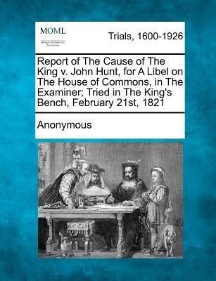 Report of the Cause of the King V. John Hunt, for a Libel on the House of Commons, in the Examiner; Tried in the King's Bench, February 21st, 1821(English, Paperback, Anonymous)