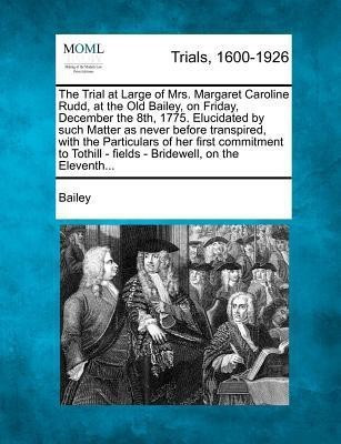 The Trial at Large of Mrs. Margaret Caroline Rudd, at the Old Bailey, on Friday, December the 8th, 1775. Elucidated by Such Matter as Never Before Transpired, with the Particulars of Her First Commitment to Tothill - Fields - Bridewell, on the Eleventh...(English, Paperback, Bailey) The Trial at Large of Mrs. Margaret Caroline Rudd, at the Old Bailey, on Friday, December the 8th, 1775. Elucidated by Such Matter as Never Before Transpired, with the Particulars of Her First Commitment to Tothill - Fields - Bridewell, on the Eleventh...(English, Paperback, Bailey)