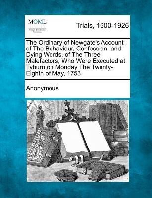 The Ordinary of Newgate's Account of the Behaviour, Confession, and Dying Words, of the Three Malefactors, Who Were Executed at Tyburn on Monday the Twenty-Eighth of May, 1753(English, Paperback, Anonymous) The Ordinary of Newgate's Account of the Behaviour, Confession, and Dying Words, of the Three Malefactors, Who Were Executed at Tyburn on Monday the Twenty-Eighth of May, 1753(English, Paperback, Anonymous)