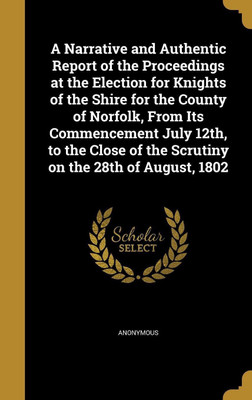 A Narrative and Authentic Report of the Proceedings at the Election for Knights of the Shire for the County of Norfolk, From Its Commencement July 12th, to the Close of the Scrutiny on the 28th of August, 1802(English, Hardcover, unknown)