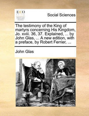 The Testimony of the King of Martyrs Concerning His Kingdom, Jo. XVIII. 36, 37. Explained, ... by John Glas, ... a New Edition, with a Preface, by Robert Ferrier, ...(English, Paperback, Glas John)