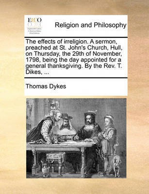 The Effects of Irreligion. a Sermon, Preached at St. John's Church, Hull, on Thursday, the 29th of November, 1798, Being the Day Appointed for a General Thanksgiving. by the Rev. T. Dikes, ...(English, Paperback, Dykes Thomas) The Effects of Irreligion. a Sermon, Preached at St. John's Church, Hull, on Thursday, the 29th of November, 1798, Being the Day Appointed for a General Thanksgiving. by the Rev. T. Dikes, ...(English, Paperback, Dykes Thomas)