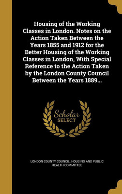 Housing of the Working Classes in London. Notes on the Action Taken Between the Years 1855 and 1912 for the Better Housing of the Working Classes in London, With Special Reference to the Action Taken by the London County Council Between the Years 1889...(English, Hardcover, unknown) Housing of the Working Classes in London. Notes on the Action Taken Between the Years 1855 and 1912 for the Better Housing of the Working Classes in London, With Special Reference to the Action Taken by the London County Council Between the Years 1889...(English, Hardcover, unknown)
