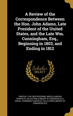 A Review of the Correspondence Between the Hon. John Adams, Late President of the United States, and the Late Wm. Cunningham, Esq., Beginning in 1803, and Ending in 1812(English, Hardcover, Pickering Timothy 1745-1829) A Review of the Correspondence Between the Hon. John Adams, Late President of the United States, and the Late Wm. Cunningham, Esq., Beginning in 1803, and Ending in 1812(English, Hardcover, Pickering Timothy 1745-1829)