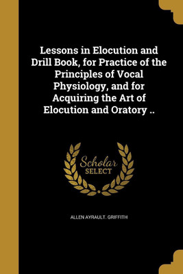 Lessons in Elocution and Drill Book, for Practice of the Principles of Vocal Physiology, and for Acquiring the Art of Elocution and Oratory ..(English, Paperback, Griffith Allen Ayrault) Lessons in Elocution and Drill Book, for Practice of the Principles of Vocal Physiology, and for Acquiring the Art of Elocution and Oratory ..(English, Paperback, Griffith Allen Ayrault)