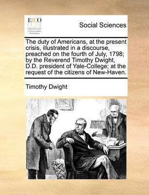 The Duty of Americans, at the Present Crisis, Illustrated in a Discourse, Preached on the Fourth of July, 1798; By the Reverend Timothy Dwight, D.D. President of Yale-College; At the Request of the Citizens of New-Haven.(English, Paperback, Dwight Timothy)
