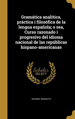 Gramatica analitica, practica i filosofica de la lengua espanola; o sea, Curso razonado i progresivo del idioma nacional de las republicas hispano-americanas(Spanish, Hardcover, Benedetti Antonio) Gramatica analitica, practica i filosofica de la lengua espanola; o sea, Curso razonado i progresivo del idioma nacional de las republicas hispano-americanas(Spanish, Hardcover, Benedetti Antonio)