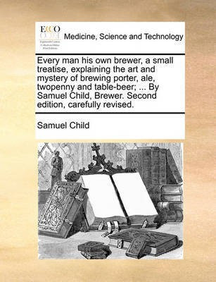 Every Man His Own Brewer, a Small Treatise, Explaining the Art and Mystery of Brewing Porter, Ale, Twopenny and Table-Beer; ... by Samuel Child, Brewer. Second Edition, Carefully Revised.(English, Paperback, Child Samuel)