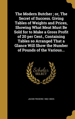 The Modern Butcher; or, The Secret of Success. Giving Tables of Weights and Prices, Showing What Meat Must Be Sold for to Make a Gross Profit of 20 per Cent., Containing Tables so Arranged That a Glance Will Show the Number of Pounds of the Various...(English, Hardcover, Boes Jacob Frederic 1862-) The Modern Butcher; or, The Secret of Success. Giving Tables of Weights and Prices, Showing What Meat Must Be Sold for to Make a Gross Profit of 20 per Cent., Containing Tables so Arranged That a Glance Will Show the Number of Pounds of the Various...(English, Hardcover, Boes Jacob Frederic 1862-)