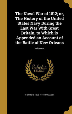 The Naval War of 1812; or, The History of the United States Navy During the Last War With Great Britain, to Which is Appended an Account of the Battle of New Orleans; Volume 4(English, Hardcover, Roosevelt Theodore 1858-1919)