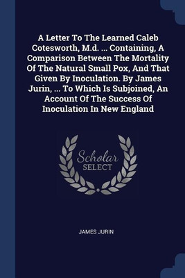 A Letter To The Learned Caleb Cotesworth, M.d. ... Containing, A Comparison Between The Mortality Of The Natural Small Pox, And That Given By Inoculation. By James Jurin, ... To Which Is Subjoined, An Account Of The Success Of Inoculation In New England(English, Paperback, Jurin James) A Letter To The Learned Caleb Cotesworth, M.d. ... Containing, A Comparison Between The Mortality Of The Natural Small Pox, And That Given By Inoculation. By James Jurin, ... To Which Is Subjoined, An Account Of The Success Of Inoculation In New England(English, Paperback, Jurin James)