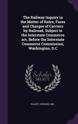 The Railway Inquiry in the Matter of Rates, Fares and Charges of Carriers by Railroad, Subject to the Interstate Commerce act, Before the Interstate Commerce Commission, Washington, D.C(English, Hardcover, Elliott Howard)
